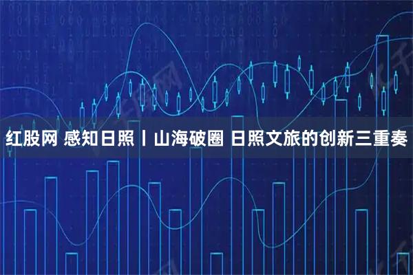 红股网 感知日照丨山海破圈 日照文旅的创新三重奏