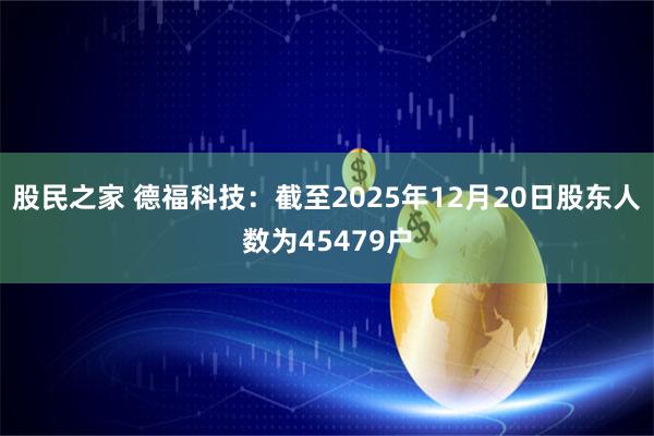 股民之家 德福科技：截至2025年12月20日股东人数为45479户