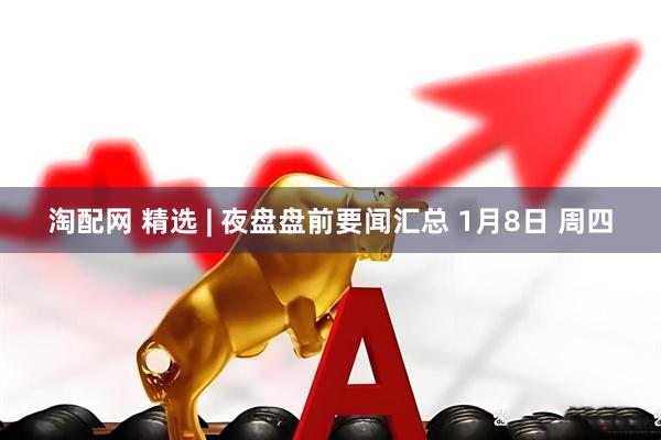 淘配网 精选 | 夜盘盘前要闻汇总 1月8日 周四