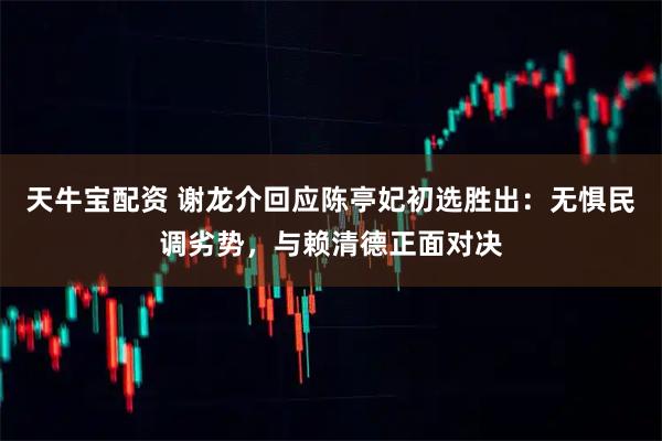 天牛宝配资 谢龙介回应陈亭妃初选胜出：无惧民调劣势，与赖清德正面对决