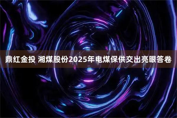 鼎红金投 湘煤股份2025年电煤保供交出亮眼答卷