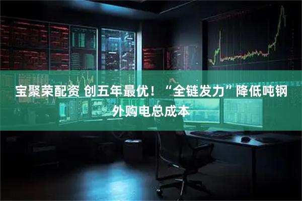 宝聚荣配资 创五年最优！“全链发力”降低吨钢外购电总成本
