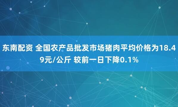 东南配资 全国农产品批发市场猪肉平均价格为18.49元/公斤 较前一日下降0.1%