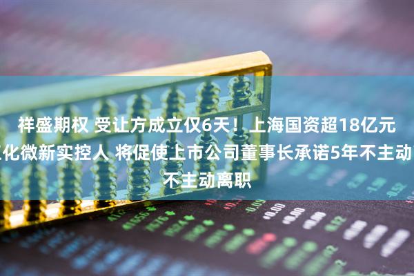 祥盛期权 受让方成立仅6天！上海国资超18亿元成江化微新实控人 将促使上市公司董事长承诺5年不主动离职
