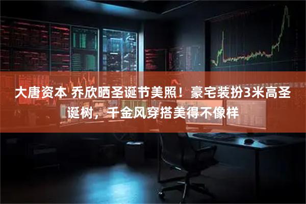 大唐资本 乔欣晒圣诞节美照！豪宅装扮3米高圣诞树，千金风穿搭美得不像样