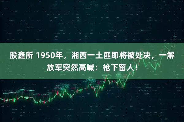 股鑫所 1950年，湘西一土匪即将被处决，一解放军突然高喊：枪下留人！