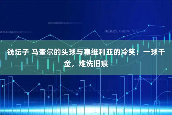 钱坛子 马奎尔的头球与塞维利亚的冷笑：一球千金，难洗旧痕