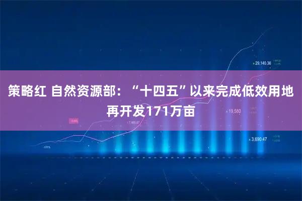 策略红 自然资源部：“十四五”以来完成低效用地再开发171万亩